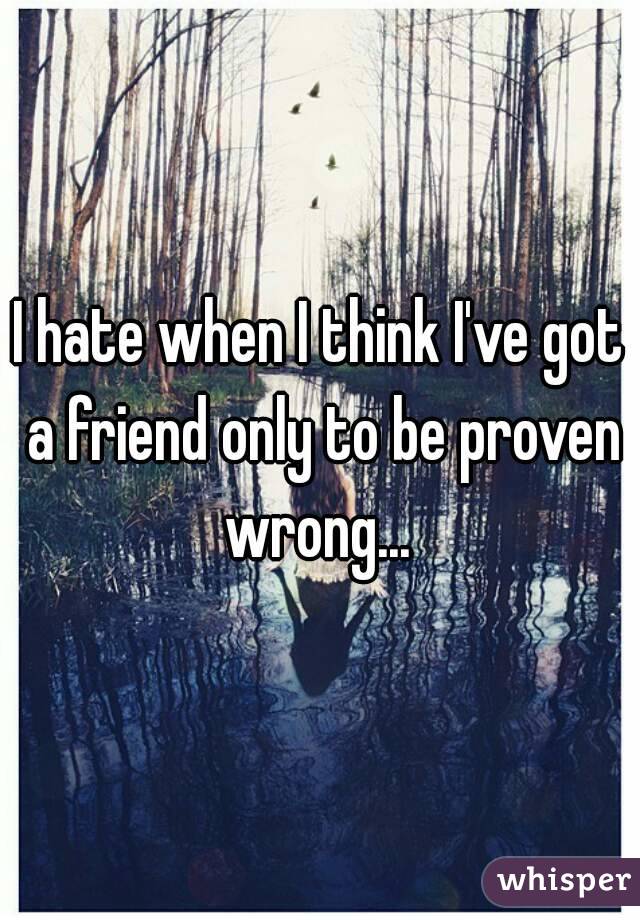 I hate when I think I've got a friend only to be proven wrong... 