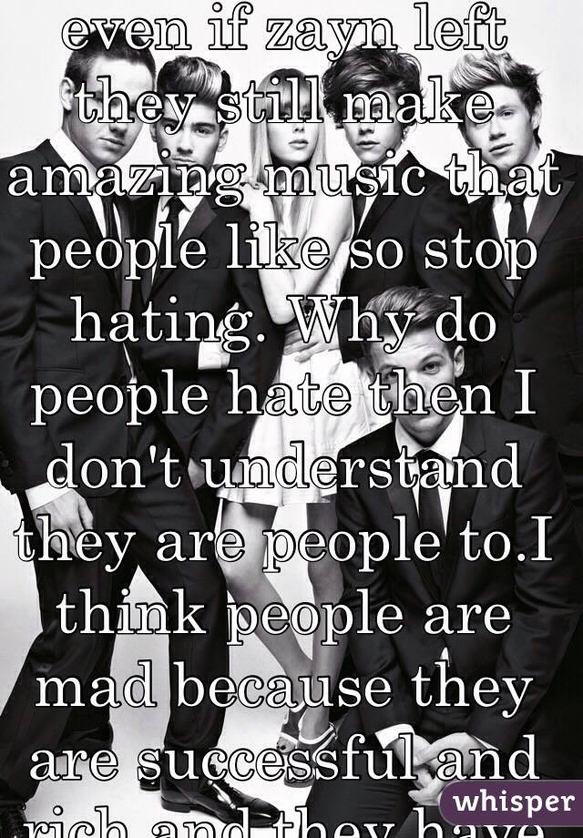 I love one direction even if zayn left they still make amazing music that people like so stop hating. Why do people hate then I don't understand they are people to.I think people are mad because they are successful and rich and they have wonderful fans.