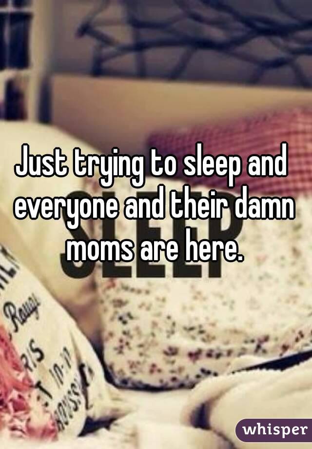 Just trying to sleep and everyone and their damn moms are here.