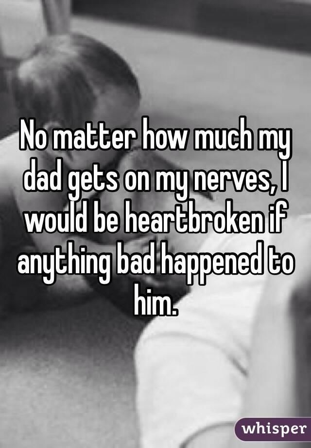 No matter how much my dad gets on my nerves, I would be heartbroken if anything bad happened to him.