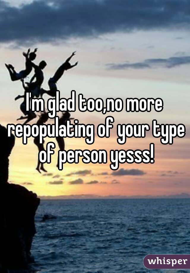 I'm glad too,no more repopulating of your type of person yesss!