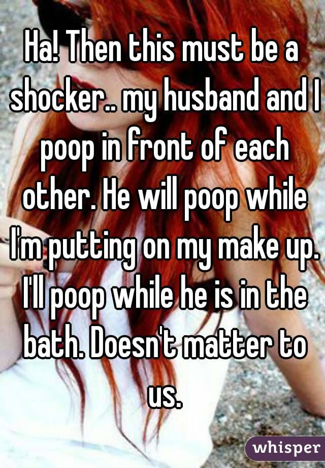 Ha! Then this must be a shocker.. my husband and I poop in front of each other. He will poop while I'm putting on my make up. I'll poop while he is in the bath. Doesn't matter to us.