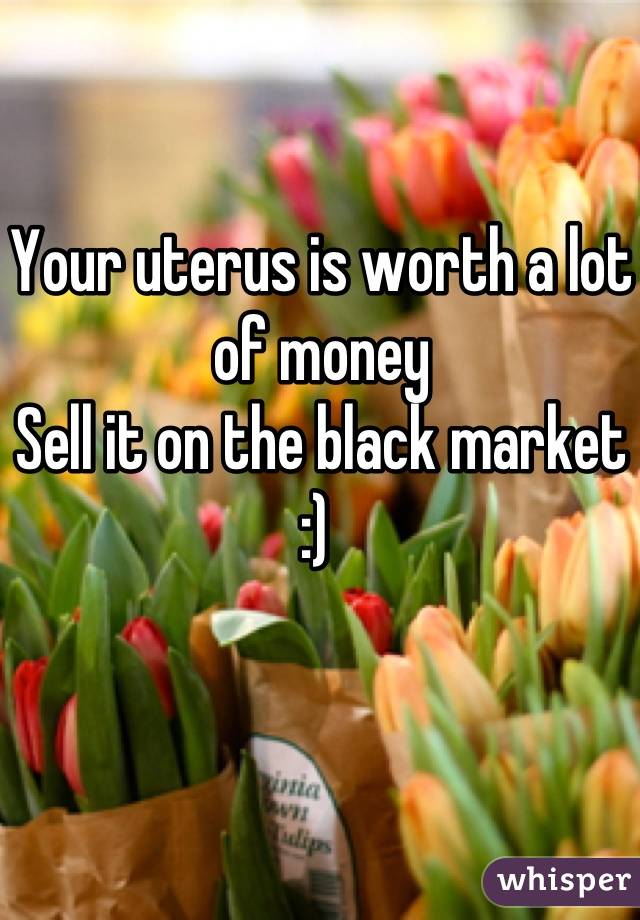 Your uterus is worth a lot of money
Sell it on the black market :) 