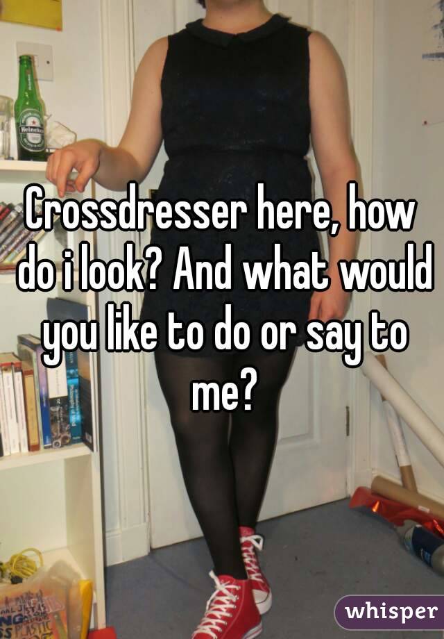 Crossdresser here, how do i look? And what would you like to do or say to me?