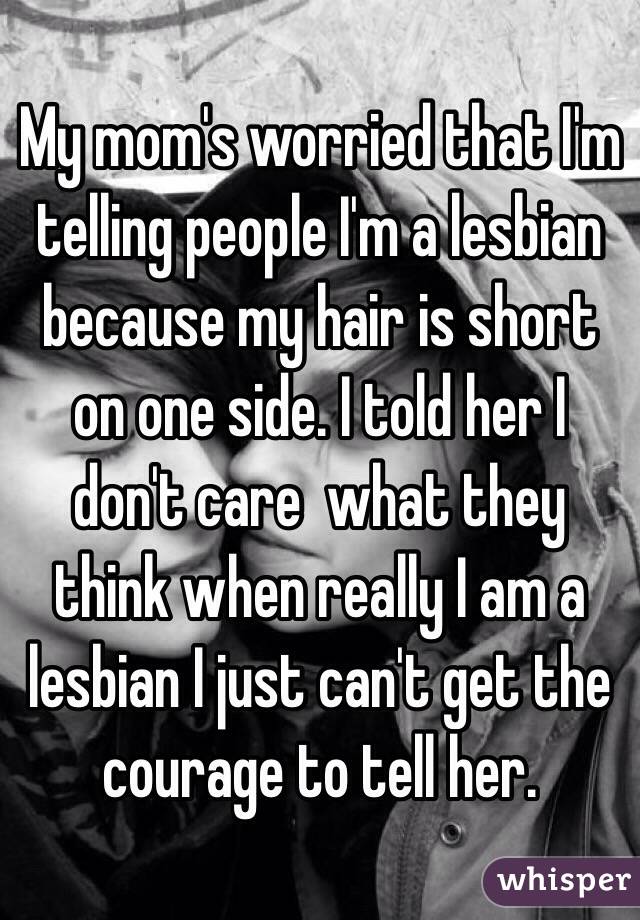 My mom's worried that I'm telling people I'm a lesbian because my hair is short on one side. I told her I don't care  what they think when really I am a lesbian I just can't get the courage to tell her.