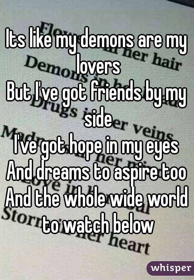 Its like my demons are my lovers
But I've got friends by my side
I've got hope in my eyes
And dreams to aspire too
And the whole wide world to watch below