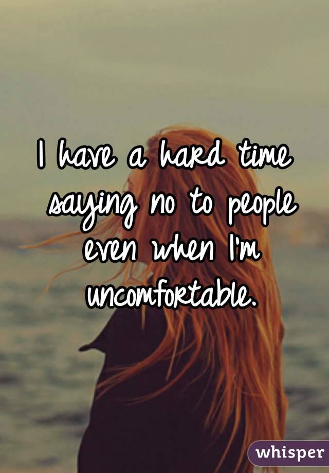 I have a hard time saying no to people even when I'm uncomfortable.