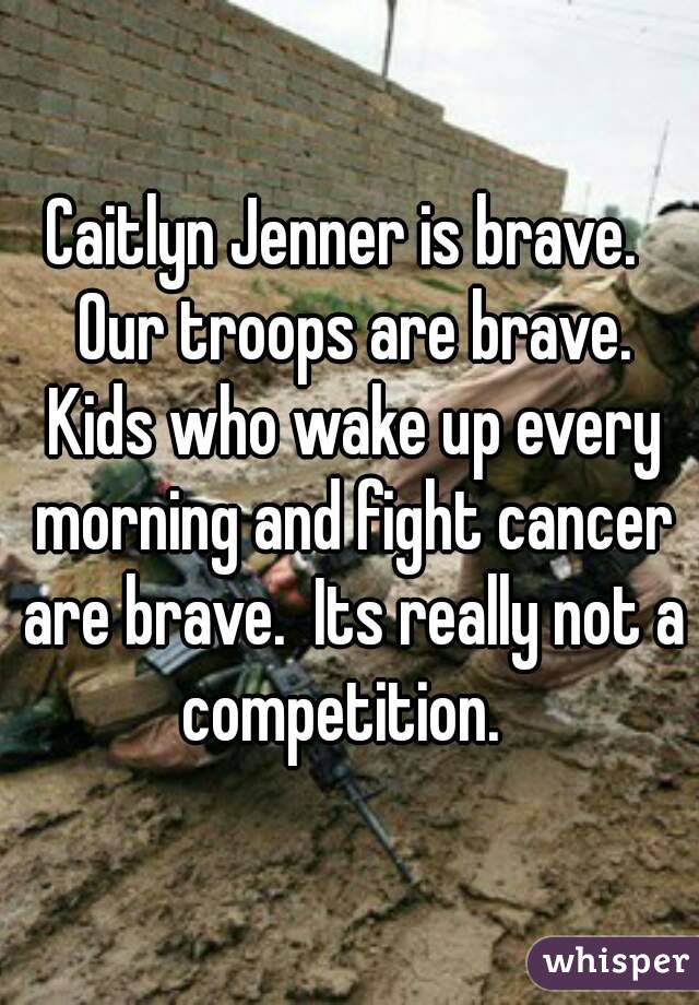 Caitlyn Jenner is brave.  Our troops are brave. Kids who wake up every morning and fight cancer are brave.  Its really not a competition.  