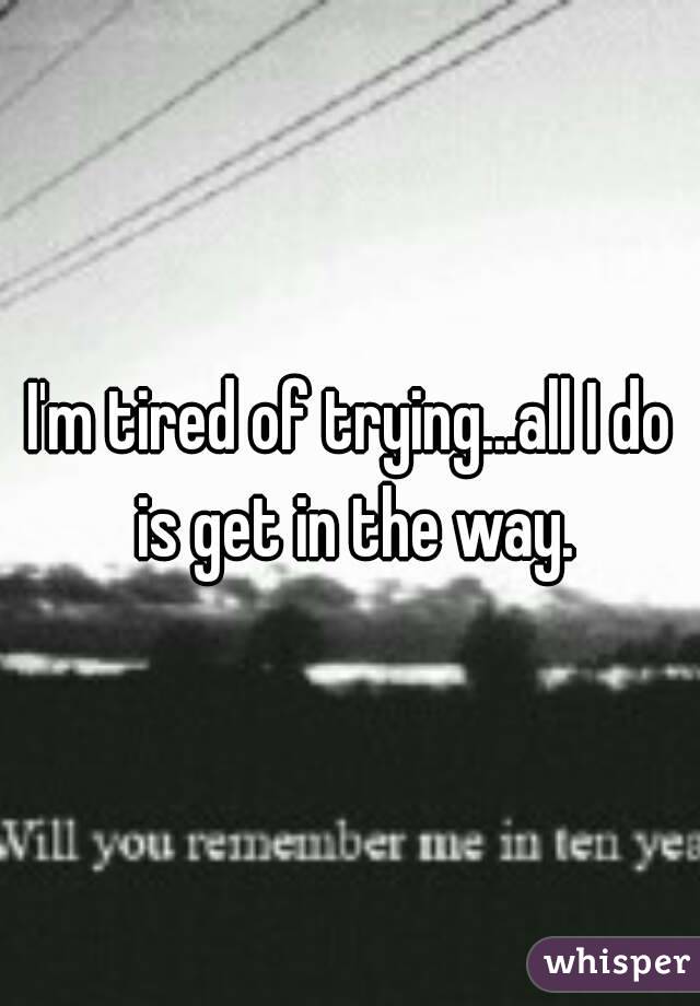 I'm tired of trying...all I do is get in the way.