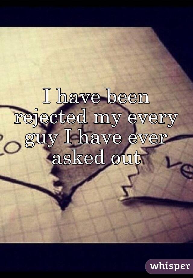 I have been rejected my every guy I have ever asked out