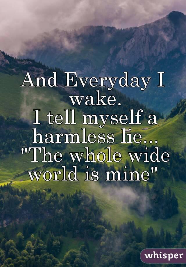 And Everyday I wake.
 I tell myself a harmless lie... "The whole wide world is mine" 