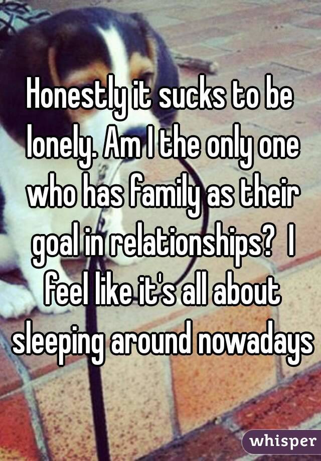 Honestly it sucks to be lonely. Am I the only one who has family as their goal in relationships?  I feel like it's all about sleeping around nowadays