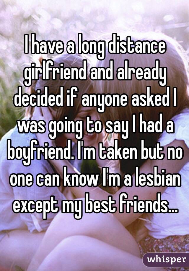 I have a long distance girlfriend and already decided if anyone asked I was going to say I had a boyfriend. I'm taken but no one can know I'm a lesbian except my best friends...