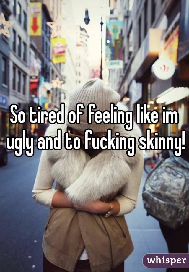 So tired of feeling like im ugly and to fucking skinny!