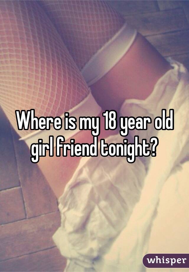 Where is my 18 year old girl friend tonight?