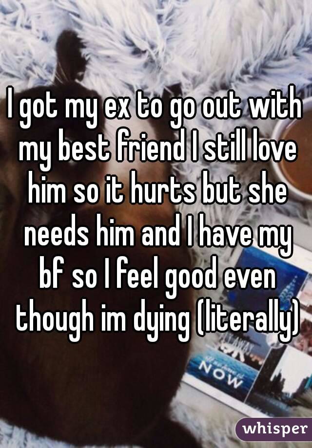 I got my ex to go out with my best friend I still love him so it hurts but she needs him and I have my bf so I feel good even though im dying (literally)