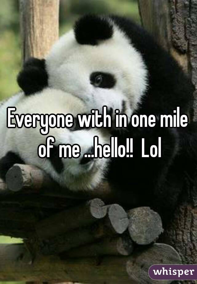 Everyone with in one mile of me ...hello!!  Lol