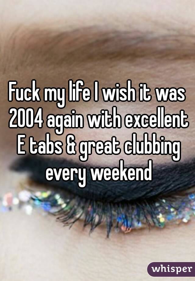 Fuck my life I wish it was 2004 again with excellent E tabs & great clubbing every weekend