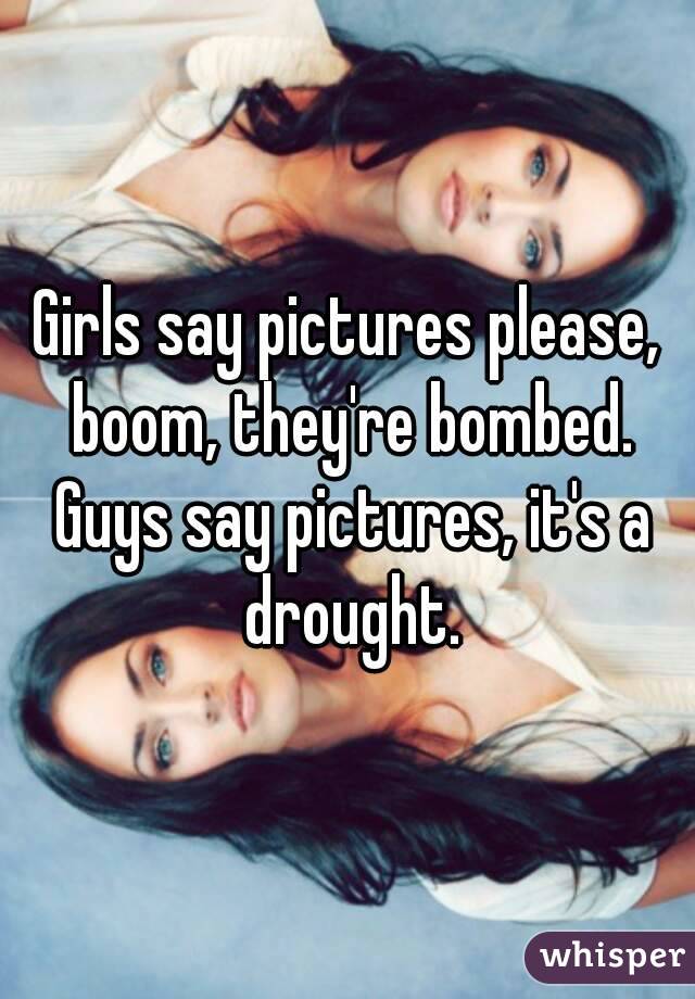 Girls say pictures please, boom, they're bombed. Guys say pictures, it's a drought.