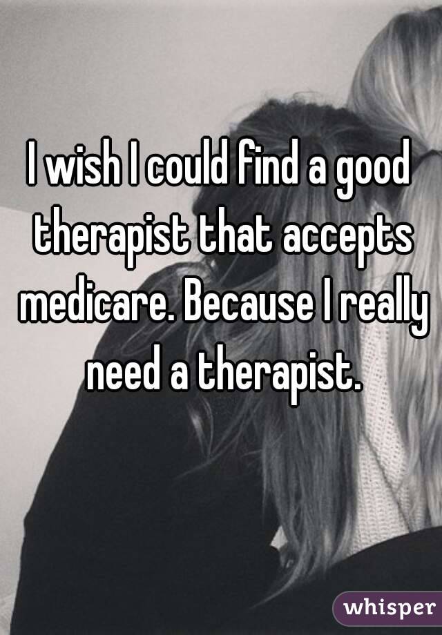 I wish I could find a good therapist that accepts medicare. Because I really need a therapist.