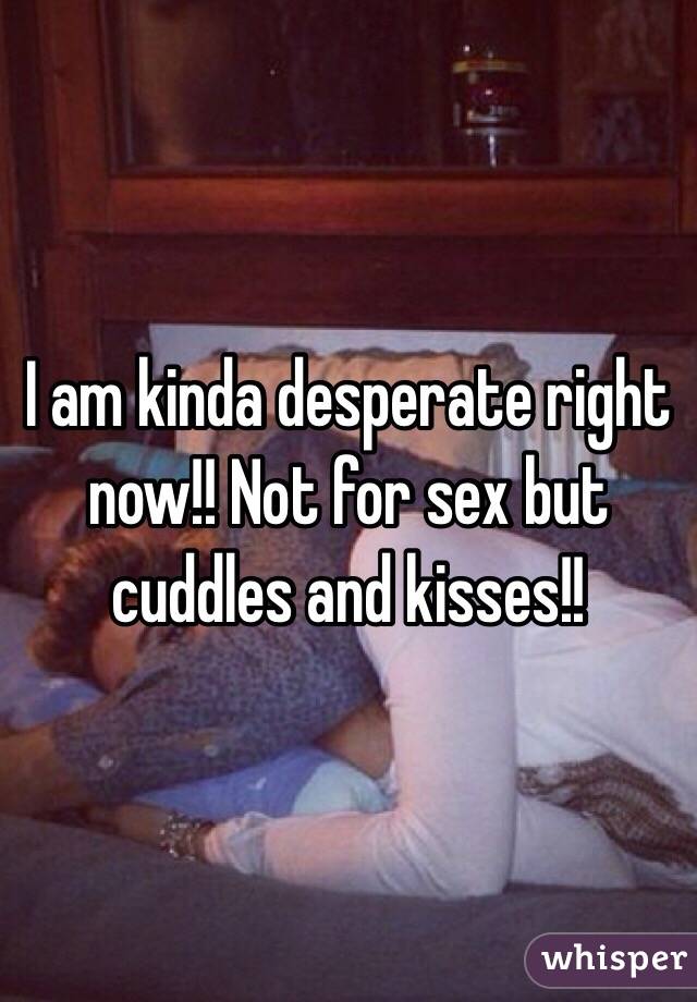 I am kinda desperate right now!! Not for sex but cuddles and kisses!! 