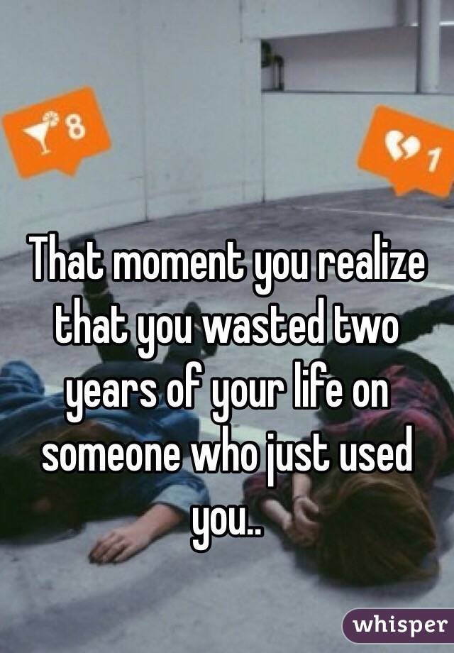 That moment you realize that you wasted two years of your life on someone who just used you..