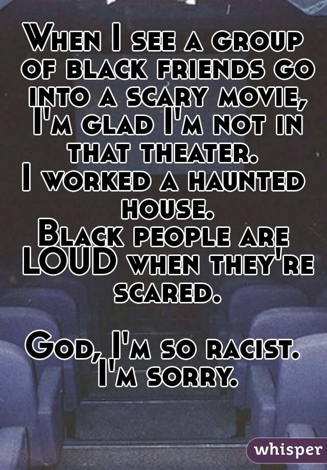 When I see a group of black friends go into a scary movie, I'm glad I'm not in that theater. 
I worked a haunted house.
Black people are LOUD when they're scared.

God, I'm so racist. I'm sorry.