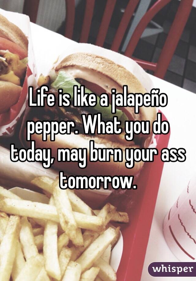 Life is like a jalapeño pepper. What you do today, may burn your ass tomorrow. 