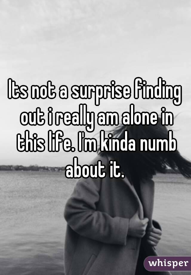 Its not a surprise finding out i really am alone in this life. I'm kinda numb about it. 