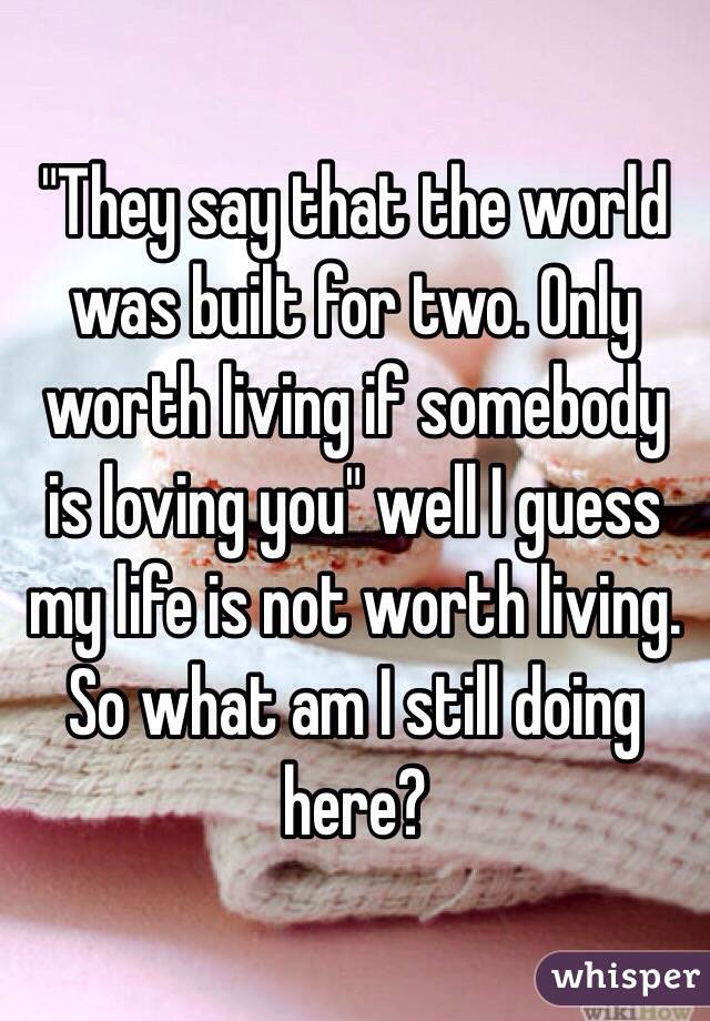 "They say that the world was built for two. Only worth living if somebody is loving you" well I guess my life is not worth living. So what am I still doing here?