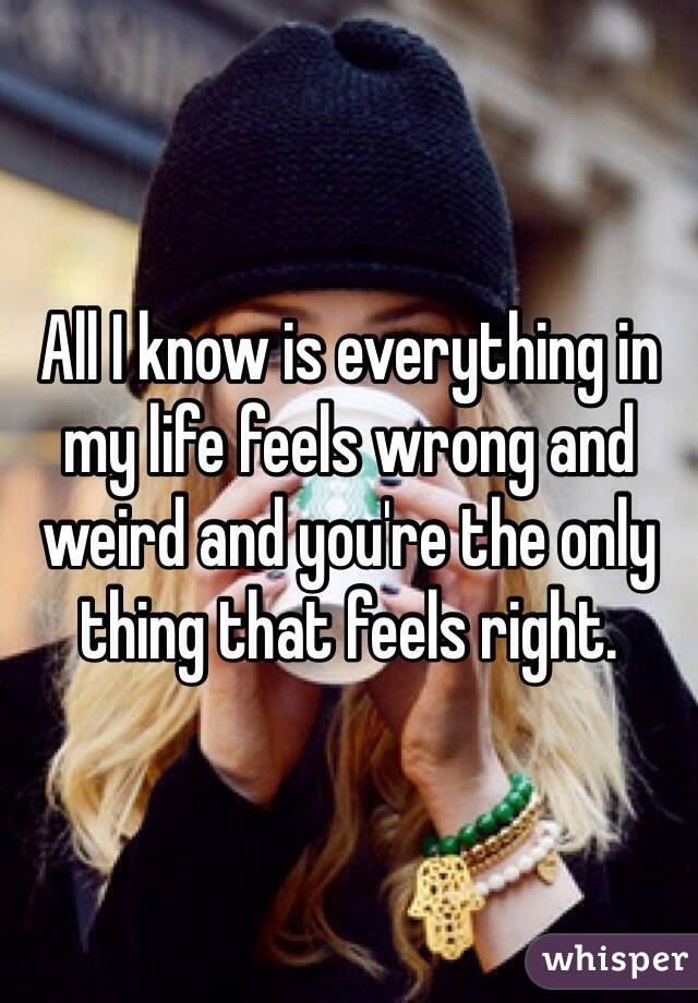 All I know is everything in my life feels wrong and weird and you're the only thing that feels right. 