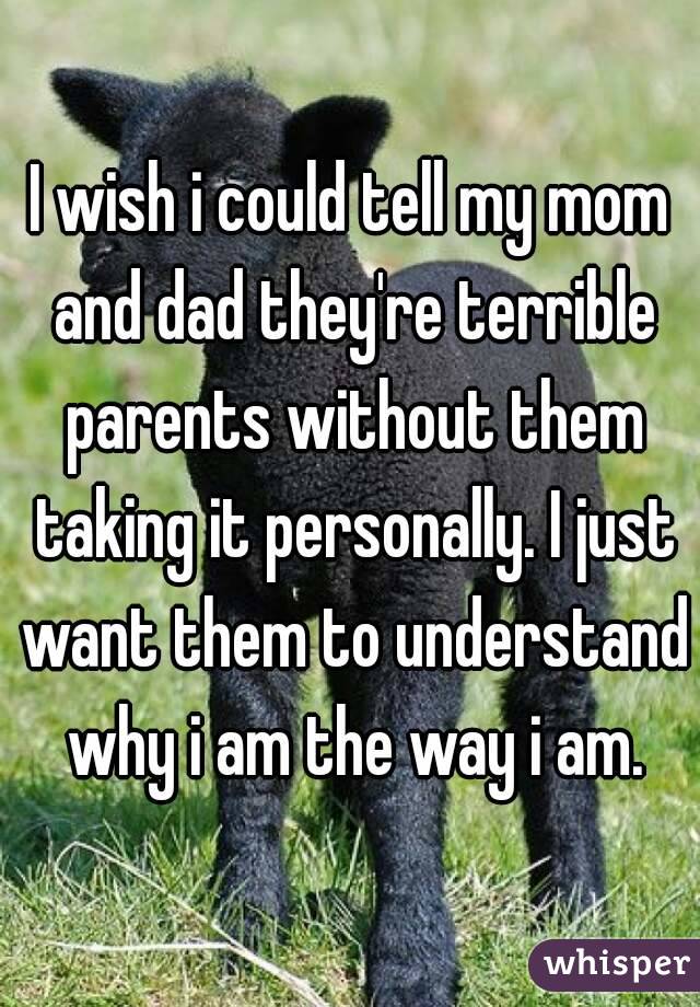 I wish i could tell my mom and dad they're terrible parents without them taking it personally. I just want them to understand why i am the way i am.

