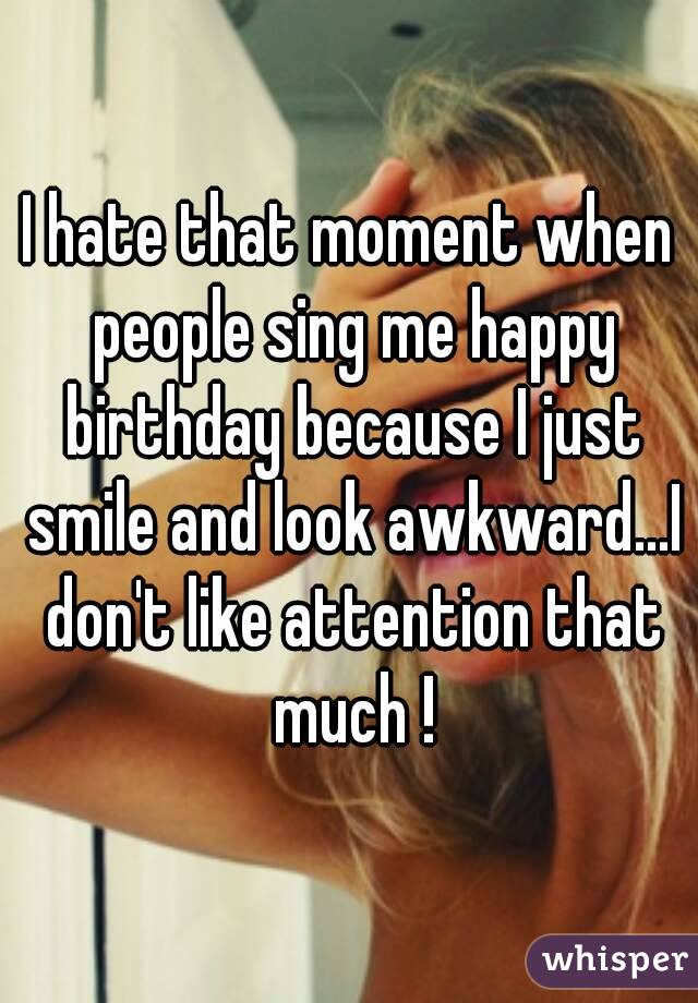 I hate that moment when people sing me happy birthday because I just smile and look awkward...I don't like attention that much !