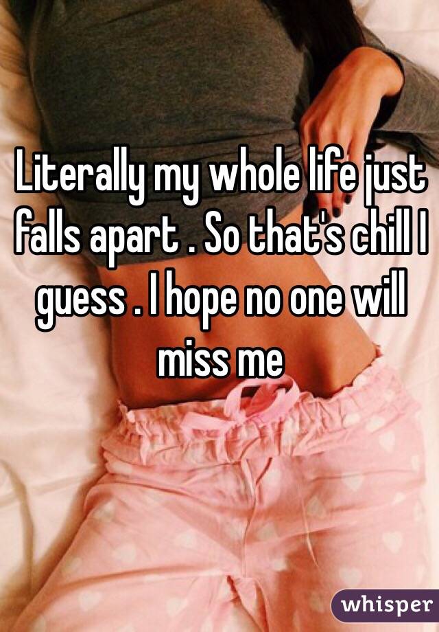 Literally my whole life just falls apart . So that's chill I guess . I hope no one will miss me