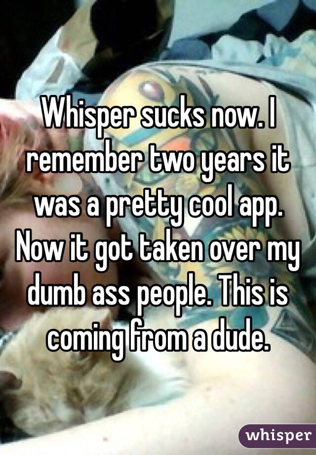 Whisper sucks now. I remember two years it was a pretty cool app. Now it got taken over my dumb ass people. This is coming from a dude. 