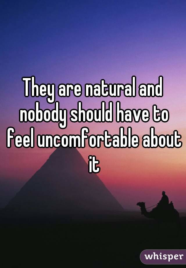 They are natural and nobody should have to feel uncomfortable about it