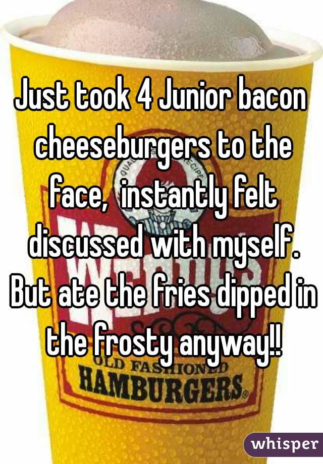 Just took 4 Junior bacon cheeseburgers to the face,  instantly felt discussed with myself. But ate the fries dipped in the frosty anyway!!