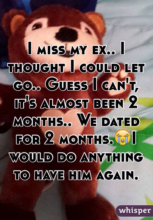 I miss my ex.. I thought I could let go.. Guess I can't, it's almost been 2 months.. We dated for 2 months.😭I would do anything to have him again.