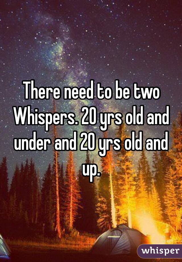 There need to be two Whispers. 20 yrs old and under and 20 yrs old and up. 