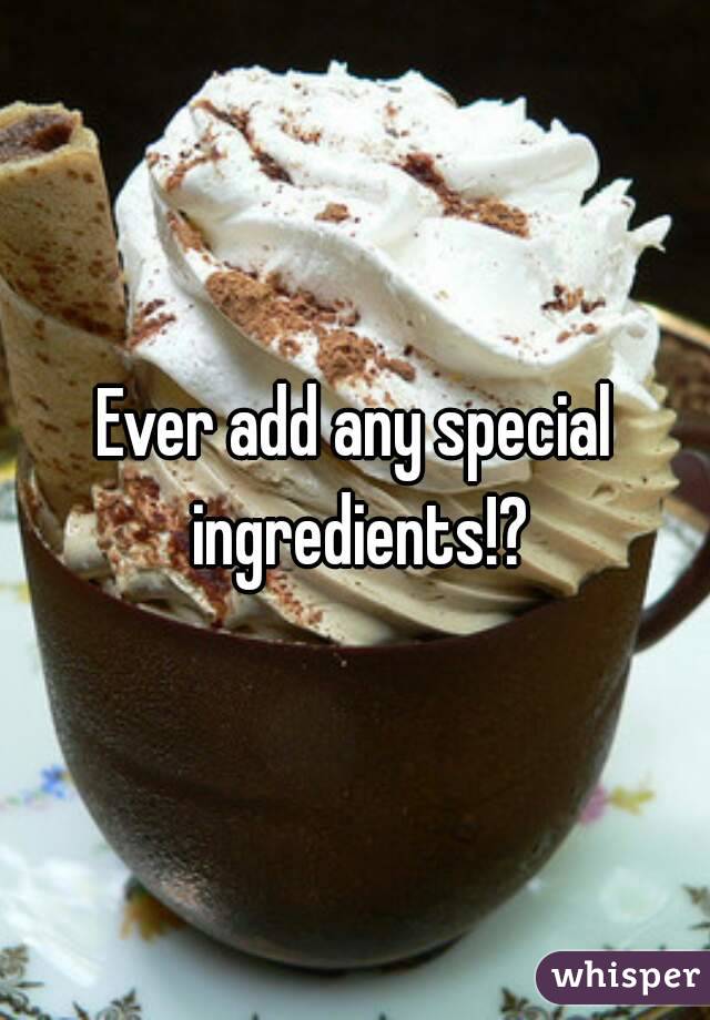 Ever add any special ingredients!?