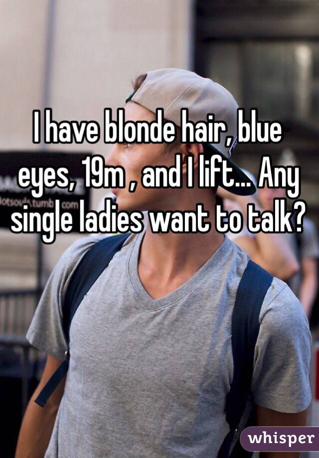 I have blonde hair, blue eyes, 19m , and I lift... Any single ladies want to talk? 