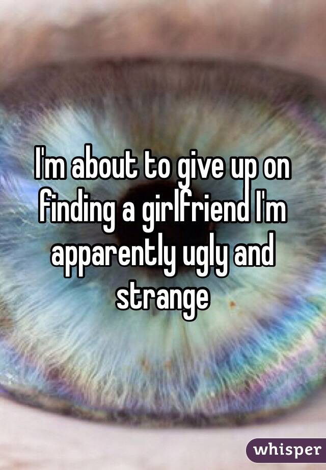 I'm about to give up on finding a girlfriend I'm apparently ugly and strange 