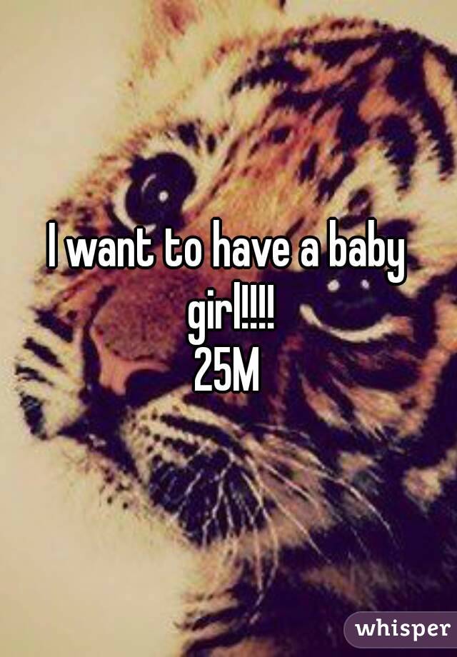 I want to have a baby girl!!!!
25M