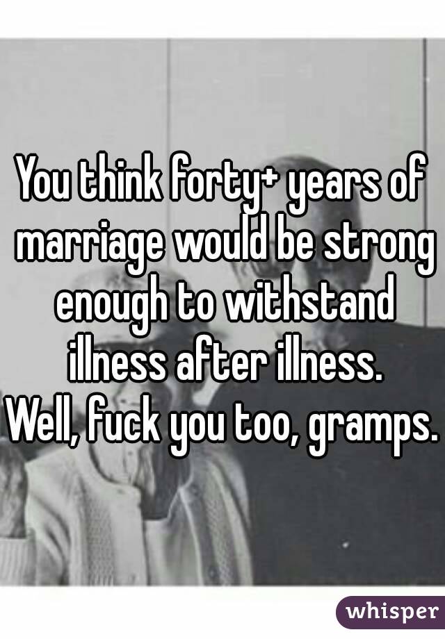 You think forty+ years of marriage would be strong enough to withstand illness after illness.
Well, fuck you too, gramps.