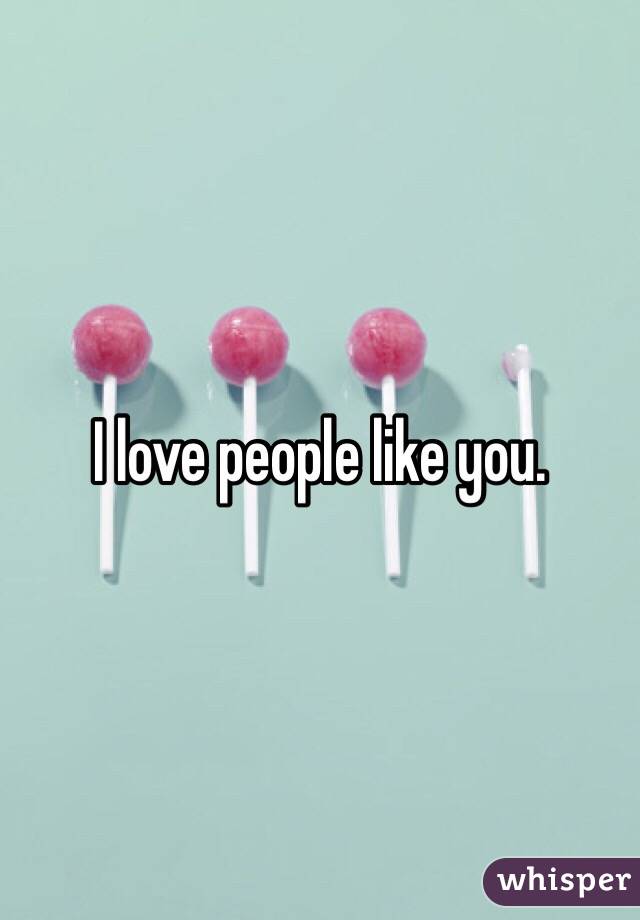 I love people like you.