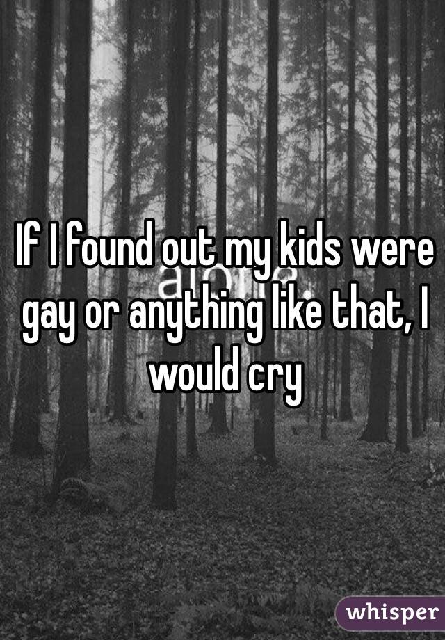 If I found out my kids were gay or anything like that, I would cry