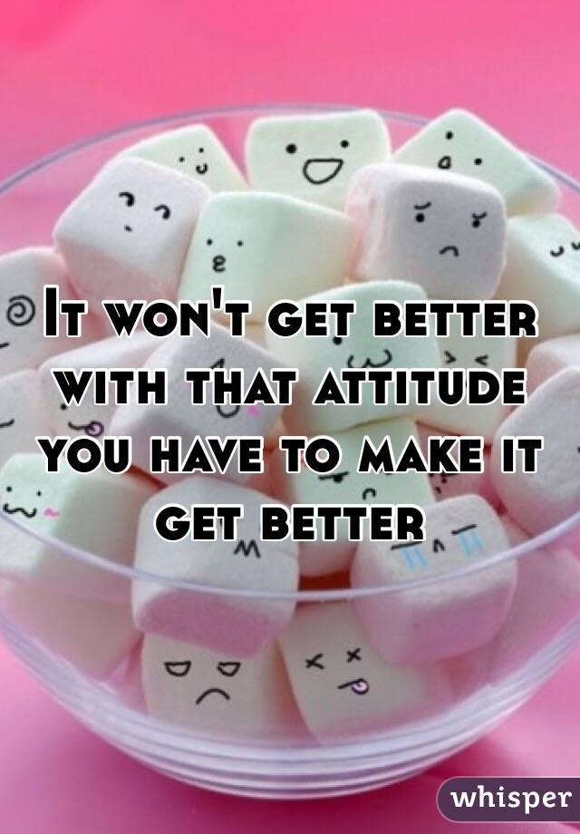 It won't get better with that attitude you have to make it get better 