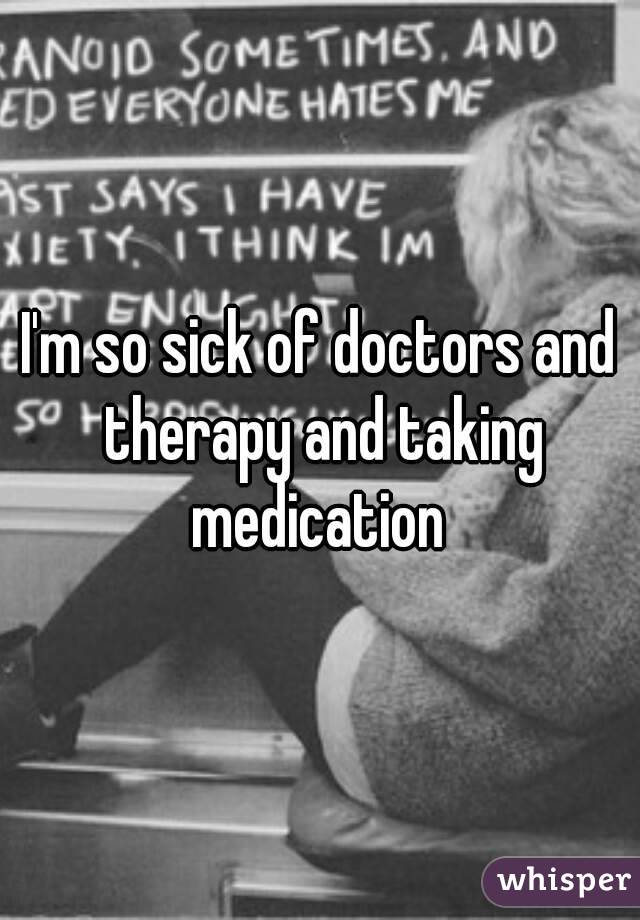 I'm so sick of doctors and therapy and taking medication 