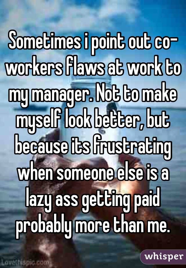 Sometimes i point out co-workers flaws at work to my manager. Not to make myself look better, but because its frustrating when someone else is a lazy ass getting paid probably more than me.