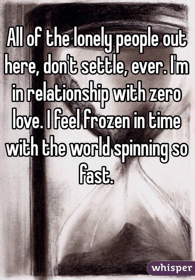 All of the lonely people out here, don't settle, ever. I'm in relationship with zero love. I feel frozen in time with the world spinning so fast.